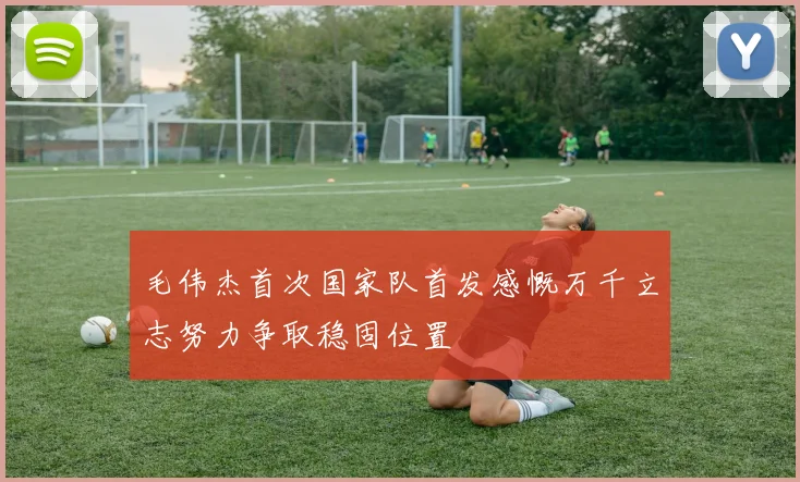 毛伟杰首次国家队首发感慨万千立志努力争取稳固位置