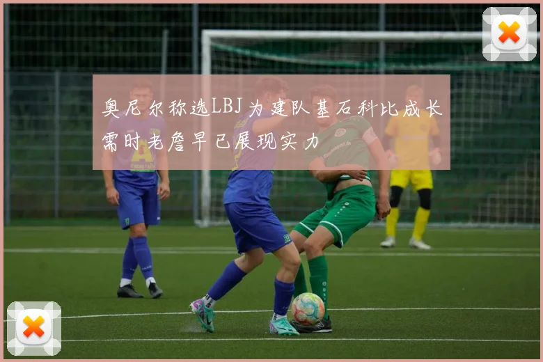 奥尼尔称选LBJ为建队基石科比成长需时老詹早已展现实力