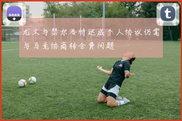 尤文与瑟尔洛特达成个人协议仍需与马竞协商转会费问题
