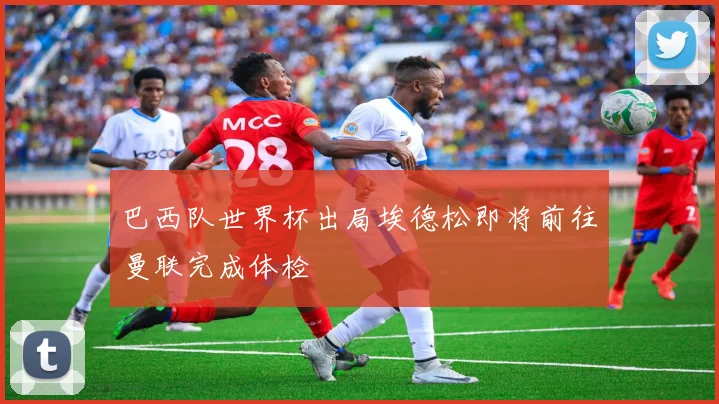 巴西队世界杯出局埃德松即将前往曼联完成体检