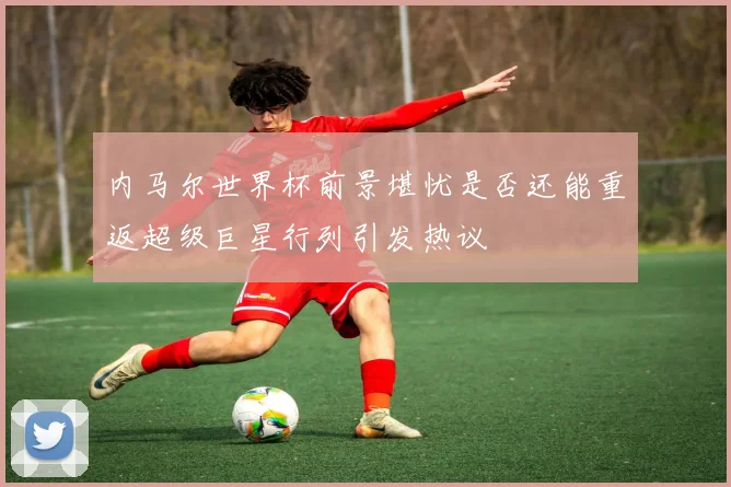 内马尔世界杯前景堪忧是否还能重返超级巨星行列引发热议