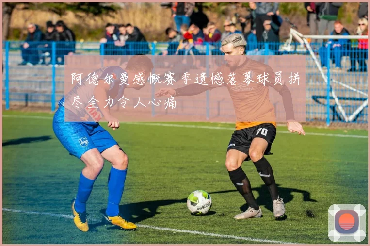 阿德尔曼感慨赛季遗憾落幕球员拼尽全力令人心痛