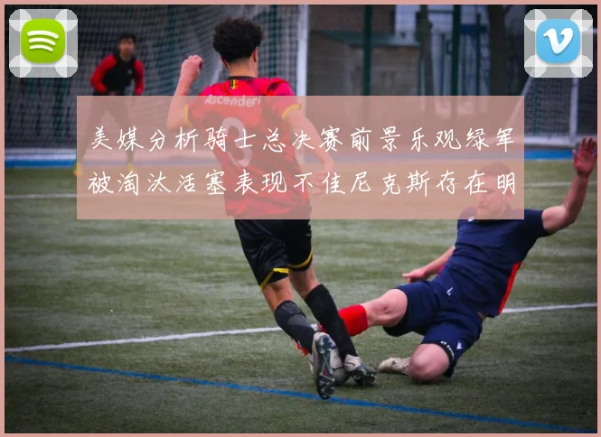 美媒分析骑士总决赛前景乐观绿军被淘汰活塞表现不佳尼克斯存在明显短板