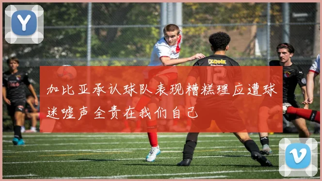 加比亚承认球队表现糟糕理应遭球迷嘘声全责在我们自己