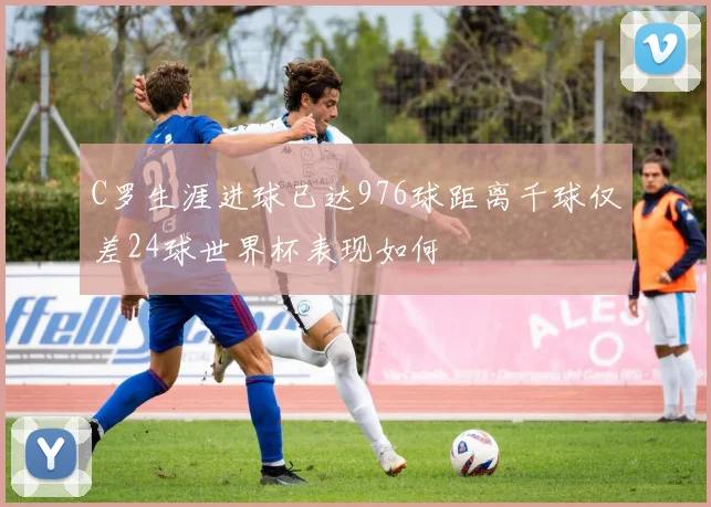 C罗生涯进球已达976球距离千球仅差24球世界杯表现如何