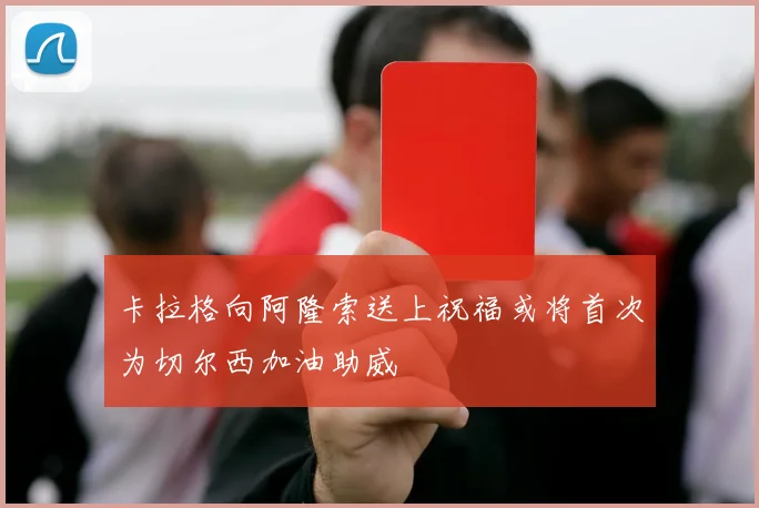 卡拉格向阿隆索送上祝福或将首次为切尔西加油助威
