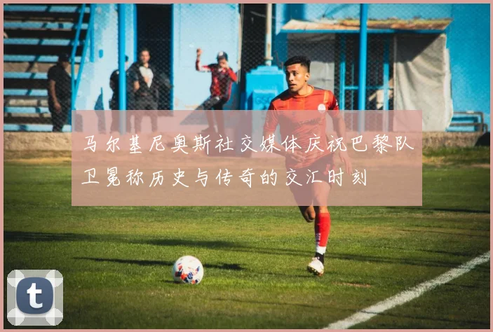 马尔基尼奥斯社交媒体庆祝巴黎队卫冕称历史与传奇的交汇时刻