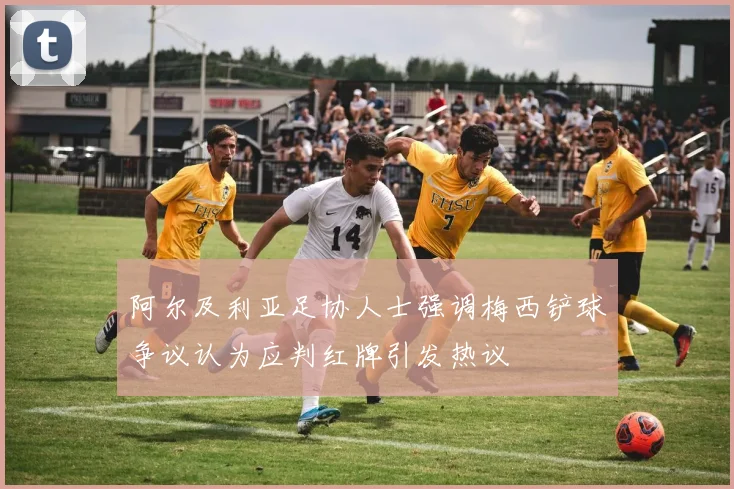 阿尔及利亚足协人士强调梅西铲球争议认为应判红牌引发热议