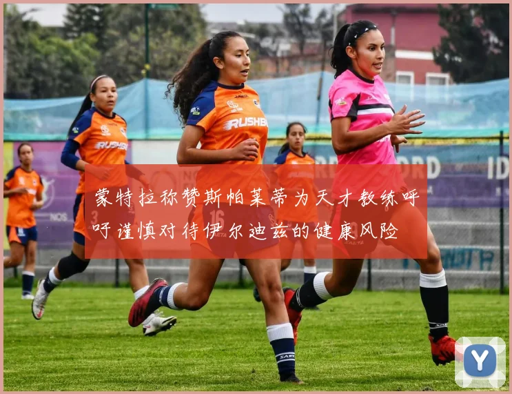 蒙特拉称赞斯帕莱蒂为天才教练呼吁谨慎对待伊尔迪兹的健康风险