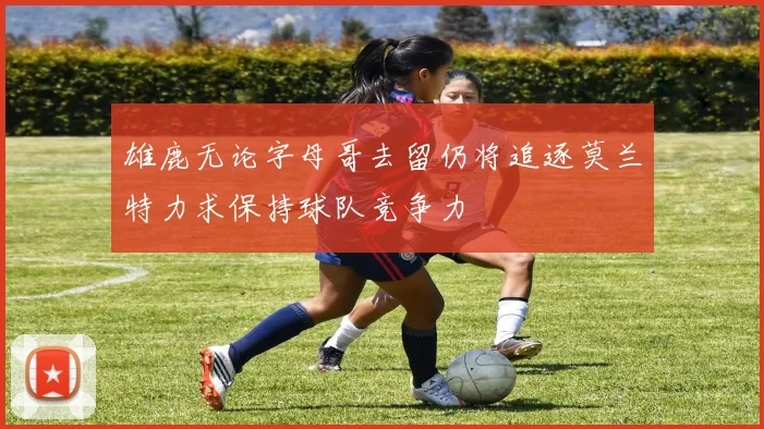 雄鹿无论字母哥去留仍将追逐莫兰特力求保持球队竞争力