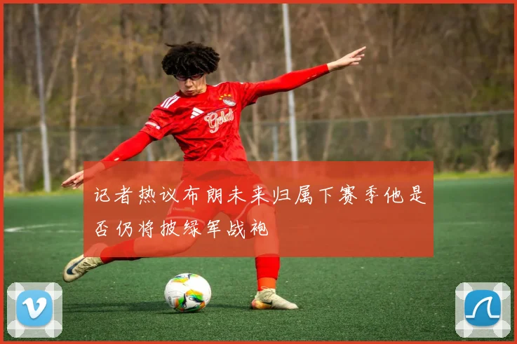 记者热议布朗未来归属下赛季他是否仍将披绿军战袍