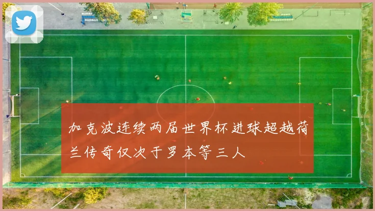 加克波连续两届世界杯进球超越荷兰传奇仅次于罗本等三人
