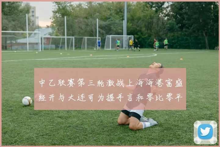 中乙联赛第三轮激战上海海港富盛经开与大连可为握手言和零比零平局
