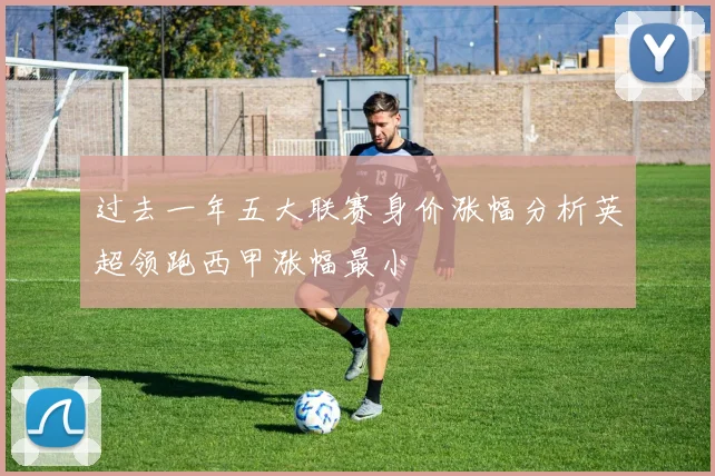 过去一年五大联赛身价涨幅分析英超领跑西甲涨幅最小