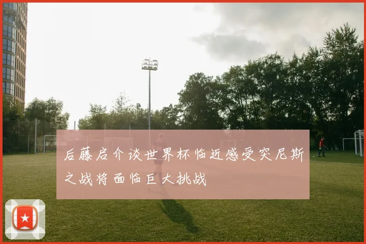 后藤启介谈世界杯临近感受突尼斯之战将面临巨大挑战
