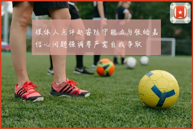 媒体人点评赵睿防守能力与张皓嘉信心问题强调尊严需自我争取