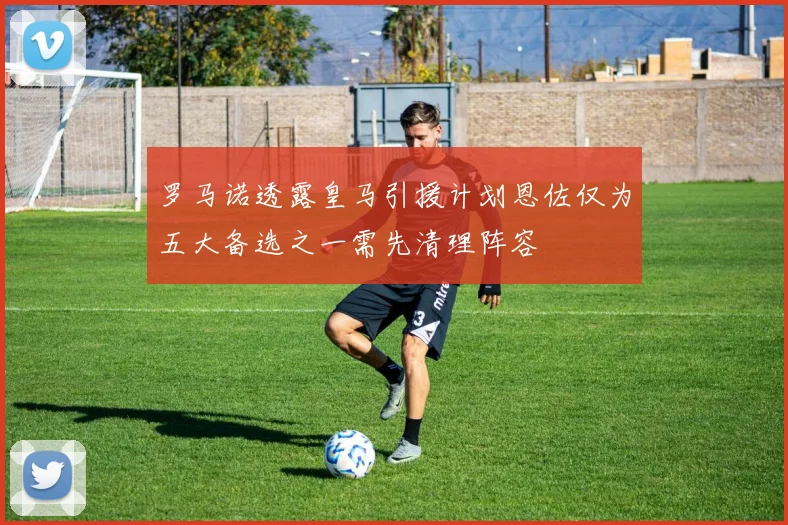 罗马诺透露皇马引援计划恩佐仅为五大备选之一需先清理阵容