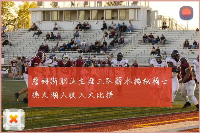 詹姆斯职业生涯三队薪水揭秘骑士热火湖人收入大比拼