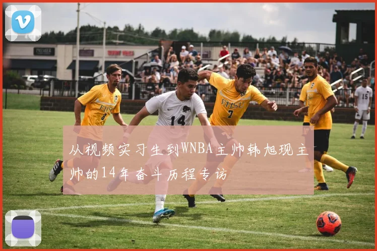 从视频实习生到WNBA主帅韩旭现主帅的14年奋斗历程专访
