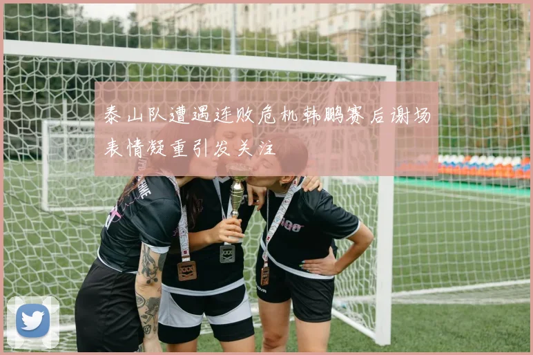泰山队遭遇连败危机韩鹏赛后谢场表情凝重引发关注