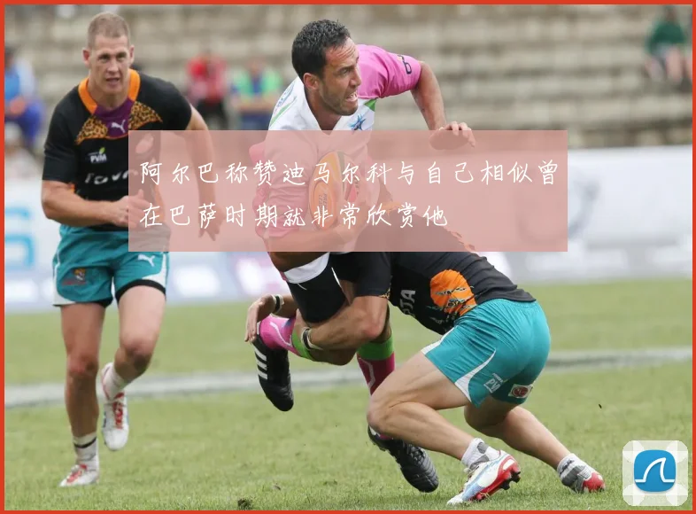 阿尔巴称赞迪马尔科与自己相似曾在巴萨时期就非常欣赏他