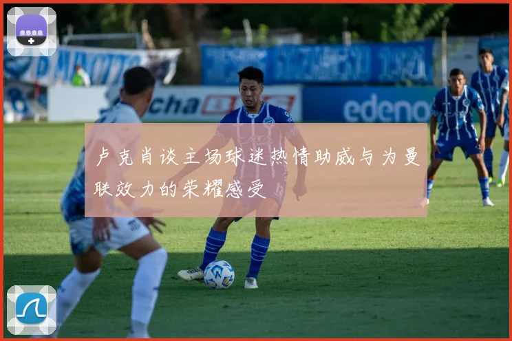 卢克肖谈主场球迷热情助威与为曼联效力的荣耀感受