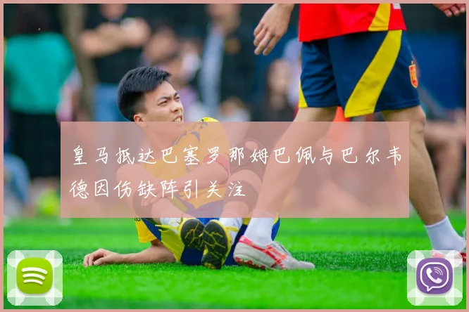 皇马抵达巴塞罗那姆巴佩与巴尔韦德因伤缺阵引关注