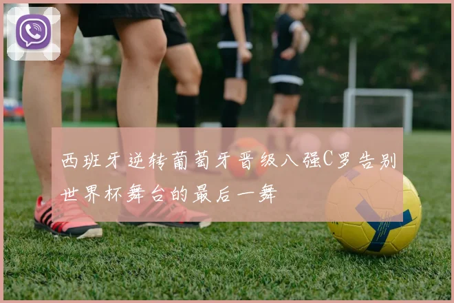 西班牙逆转葡萄牙晋级八强C罗告别世界杯舞台的最后一舞