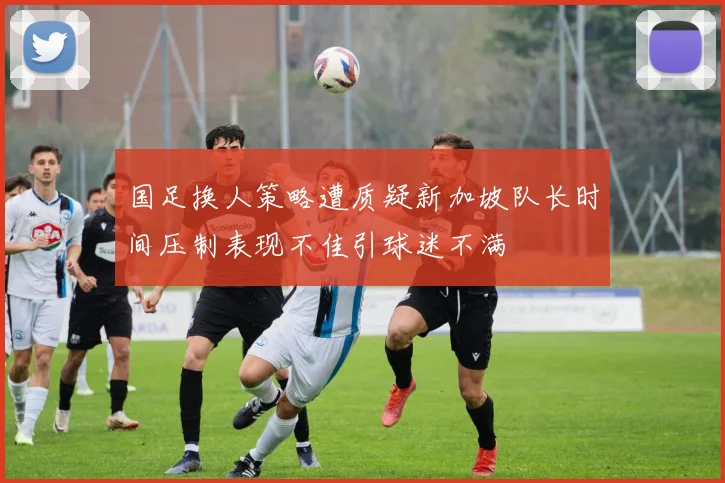国足换人策略遭质疑新加坡队长时间压制表现不佳引球迷不满