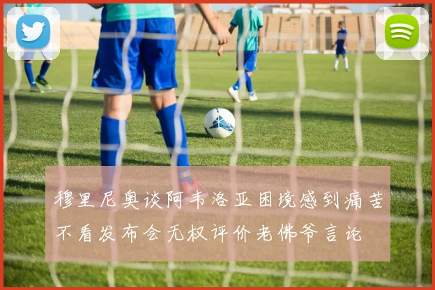 穆里尼奥谈阿韦洛亚困境感到痛苦不看发布会无权评价老佛爷言论