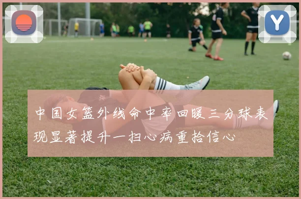 中国女篮外线命中率回暖三分球表现显著提升一扫心病重拾信心