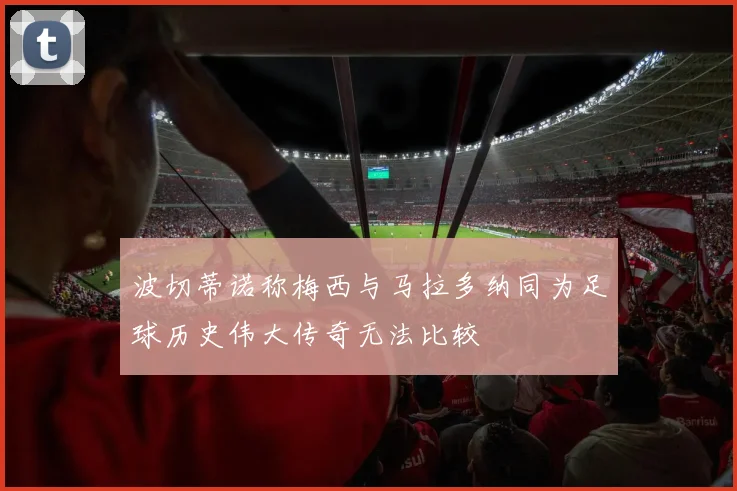 波切蒂诺称梅西与马拉多纳同为足球历史伟大传奇无法比较