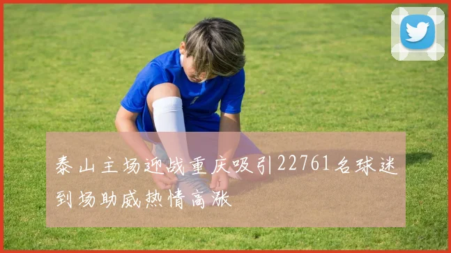 泰山主场迎战重庆吸引22761名球迷到场助威热情高涨