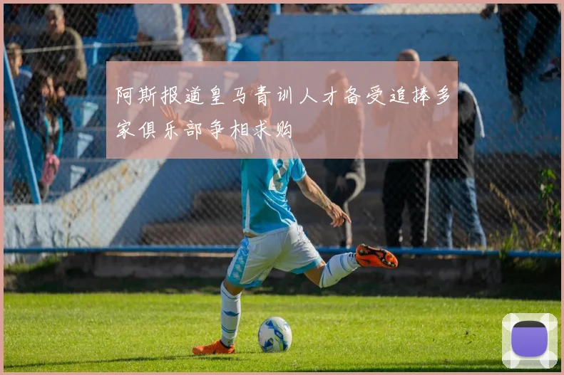 阿斯报道皇马青训人才备受追捧多家俱乐部争相求购